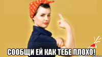  сообщи ей как тебе плохо!