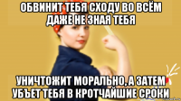 обвинит тебя сходу во всём даже не зная тебя уничтожит морально, а затем убъет тебя в кротчайшие сроки
