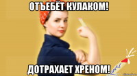 отъебёт кулаком! дотрахает хреном!
