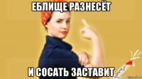 еблище разнесёт и сосать заставит