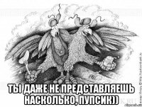  ты даже не представляешь насколько, пупсик))