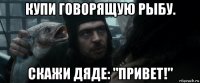 купи говорящую рыбу. скажи дяде: "привет!"