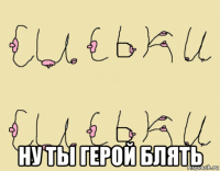  ну ты герой блять