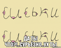  да ты что?!..сурьёзно..ух ты