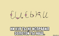  ни хуя ты не исправил золотой ты наш..