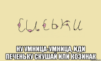  ну умница-умница, иди печеньку скушай или козинак