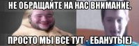 не обращайте на нас внимание, просто мы все тут - ебанутые)