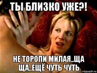 ты близко уже?! не торопи милая..ща ща..ещё чуть чуть