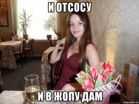 и отсосу и в жопу дам