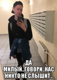  да милый..говори..нас никто не слышит..