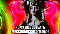 ну.. кому ещё вьебать мексиканского тела?!