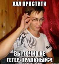 ааа простити вы точно не гетер-оральный?!