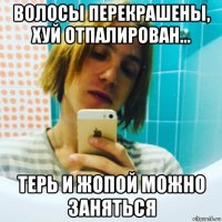 волосы перекрашены, хуй отпалирован... терь и жопой можно заняться