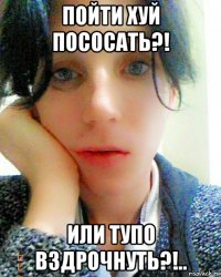 пойти хуй пососать?! или тупо вздрочнуть?!..