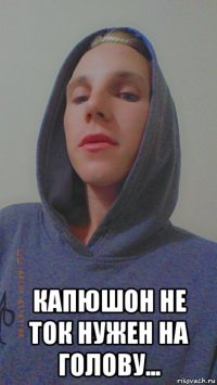  капюшон не ток нужен на голову...
