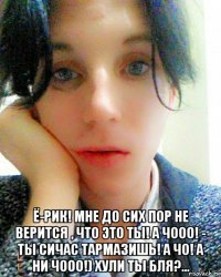  ё-рик! мне до сих пор не верится , что это ты! а чооо! - ты сичас тармазишь! а чо! а ни чооо!) хули ты бля?...