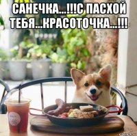 санечка...!!!с пасхой тебя...красоточка...!!! 