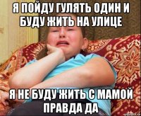 я пойду гулять один и буду жить на улице я не буду жить с мамой правда да
