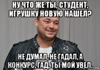 ну что же ты, студент, игрушку новую нашел? не думал, не гадал, а конкурс, гад, ты мой увел.