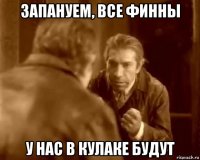 запануем, все финны у нас в кулаке будут