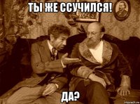 ты же ссучился! да?