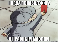 когда показал фигу с красным маслом