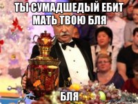 ты сумадшедый ебит мать твою бля бля