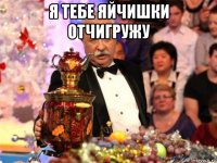 я тебе яйчишки отчигружу 