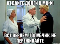 отдайте долги в мвф! все вернём, голубчик, не переживайте
