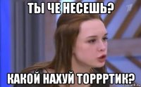 ты че несешь? какой нахуй торрртик?