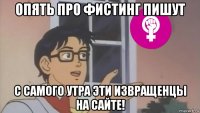 опять про фистинг пишут с самого утра эти извращенцы на сайте!
