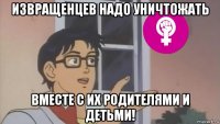извращенцев надо уничтожать вместе с их родителями и детьми!