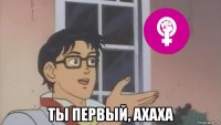  ты первый, ахаха