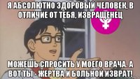 я абсолютно здоровый человек, в отличие от тебя, извращенец можешь спросить у моего врача. а вот ты - жертва и больной изврат!