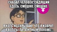 сказал человек, сидящий здесь. смешно, смешно. я хоть не скрываю, что я изврат. а вот ты латынтный, похоже.