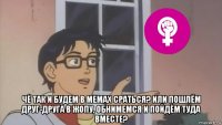  чё так и будем в мемах сраться? или пошлём друг-друга в жопу, обнимемся и пойдём туда вместе?