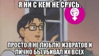 я ни с кем не срусь. просто я не люблю извратов и лично бы убивал их всех