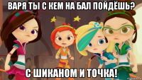 варя ты с кем на бал пойдёшь? с шиканом и точка!