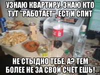 узнаю квартиру. знаю кто тут "работает", ест и спит не стыдно тебе, а? тем более не за свой счёт ешь!