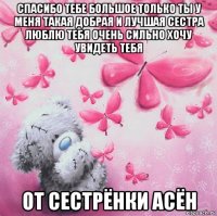 спасибо тебе большое только ты у меня такая добрая и лучшая сестра люблю тебя очень сильно хочу увидеть тебя от сестрёнки асён