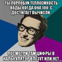 ты порпобуй теплоёмкость воды когда она 100°с достигает вычисли, посмотри там цифры в калькулятор влезут или нет