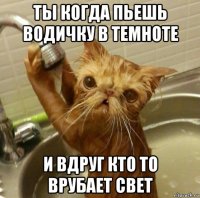 ты когда пьешь водичку в темноте и вдруг кто то врубает свет