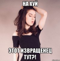на хуй этот извращенец тут?!