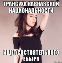 трансуха кавказской национальности ищет состоятельного ебыря