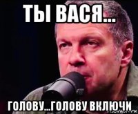 ты вася... голову...голову включи