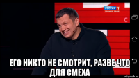  его никто не смотрит, разве что для смеха