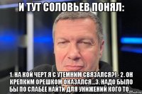 и тут соловьев понял: 1. на кой черт я с утемним связался?! - 2. он крепким орешком оказался...3. надо было бы по слабее найти для унижений кого то...