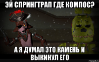 эй спрингтрап где компос? а я думал это камень и выкинул его