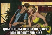  доброго тебе вечера, шедеврик мой неповторимый !