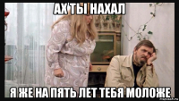 ах ты нахал я же на пять лет тебя моложе